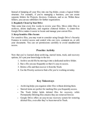 Instead of dumping all your files into one big folder, create a logical folder
structure. For example, if you’re managing a business, you can create
separate folders for Projects, Invoices, Contracts, and so on. Within those
folders, you can use subfolders for further organization.
2. Regularly Clean Up Your Drive
Take some time every few weeks to review your files. Move older files to
archives, delete duplicates, and organize cluttered folders. A clutter-free
Google Drive makes it easier to locate and manage your current files.
3. Keep Sensitive Files Secure
For sensitive files, you may want to consider using Google Drive’s Security
Features to restrict access and control who can view, comment on, or edit
your documents. You can set permissions carefully to avoid unauthorized
access.
Practice Activity
Now that you’ve learned about archiving, starred items, trash, and recovery
options, let’s put your knowledge to the test:
1. Archive an old file by moving it into a dedicated archive folder.
2. Star a file you use frequently so that it’s easy to access.
3. Delete a file and then recover it from the Trash.
4. Use the Priority section to find a file you’re working on today.
Key Takeaways
Archiving helps you organize older files without deleting them.
Starred items are perfect for marking files you frequently access.
The Trash folder holds deleted files for recovery, while
Permanently Deleting files ensures they are removed forever.
Google Drive offers an easy-to-use recovery system for restoring
deleted files, even after they’ve been moved to Trash.
 