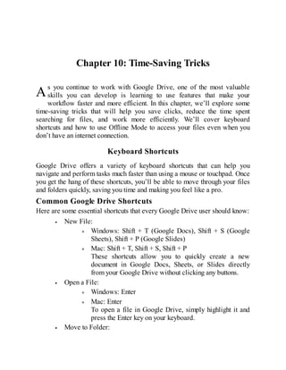A
Chapter 10: Time-Saving Tricks
s you continue to work with Google Drive, one of the most valuable
skills you can develop is learning to use features that make your
workflow faster and more efficient. In this chapter, we’ll explore some
time-saving tricks that will help you save clicks, reduce the time spent
searching for files, and work more efficiently. We’ll cover keyboard
shortcuts and how to use Offline Mode to access your files even when you
don’t have an internet connection.
Keyboard Shortcuts
Google Drive offers a variety of keyboard shortcuts that can help you
navigate and perform tasks much faster than using a mouse or touchpad. Once
you get the hang of these shortcuts, you’ll be able to move through your files
and folders quickly, saving you time and making you feel like a pro.
Common Google Drive Shortcuts
Here are some essential shortcuts that every Google Drive user should know:
New File:
Windows: Shift + T (Google Docs), Shift + S (Google
Sheets), Shift + P (Google Slides)
Mac: Shift + T, Shift + S, Shift + P
These shortcuts allow you to quickly create a new
document in Google Docs, Sheets, or Slides directly
from your Google Drive without clicking any buttons.
Open a File:
Windows: Enter
Mac: Enter
To open a file in Google Drive, simply highlight it and
press the Enter key on your keyboard.
Move to Folder:
 