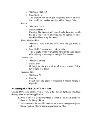 Windows: Shift + Z
Mac: Shift + Z
This shortcut will allow you to quickly move a selected
file or folder to another location within Google Drive.
Search:
Windows: Ctrl + /
Mac: Command + /
Pressing this shortcut will immediately focus the search
bar in Google Drive, allowing you to search for files
quickly without using the mouse.
Select Multiple Files:
Windows: Hold Ctrl and click each file you want to
select
Mac: Hold Command and click each file
This is useful when you want to perform the same action
(like deleting or moving) on multiple files at once.
Delete a File:
Windows: Delete
Mac: Delete
Highlight the file you wish to delete and press the Delete
key to send it to Trash.
Rename a File:
Windows: N
Mac: N
Select a file and press N to rename it without having to
right-click.
Accessing the Full List of Shortcuts
Google Drive also allows you to view a full list of keyboard shortcuts
directly from within the application:
1. Press Shift + ? (Windows/Mac) to open a list of all available
shortcuts for Google Drive.
2. You can search for specific shortcuts or browse through categories
like navigation, file management, and viewing files.
 