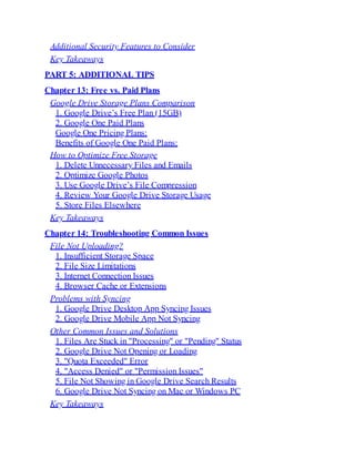 Additional Security Features to Consider
Key Takeaways
PART 5: ADDITIONAL TIPS
Chapter 13: Free vs. Paid Plans
Google Drive Storage Plans Comparison
1. Google Drive’s Free Plan (15GB)
2. Google One Paid Plans
Google One Pricing Plans:
Benefits of Google One Paid Plans:
How to Optimize Free Storage
1. Delete Unnecessary Files and Emails
2. Optimize Google Photos
3. Use Google Drive’s File Compression
4. Review Your Google Drive Storage Usage
5. Store Files Elsewhere
Key Takeaways
Chapter 14: Troubleshooting Common Issues
File Not Uploading?
1. Insufficient Storage Space
2. File Size Limitations
3. Internet Connection Issues
4. Browser Cache or Extensions
Problems with Syncing
1. Google Drive Desktop App Syncing Issues
2. Google Drive Mobile App Not Syncing
Other Common Issues and Solutions
1. Files Are Stuck in "Processing" or "Pending" Status
2. Google Drive Not Opening or Loading
3. "Quota Exceeded" Error
4. "Access Denied" or "Permission Issues"
5. File Not Showing in Google Drive Search Results
6. Google Drive Not Syncing on Mac or Windows PC
Key Takeaways
 