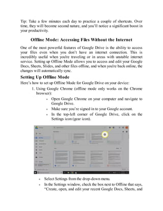 Tip: Take a few minutes each day to practice a couple of shortcuts. Over
time, they will become second nature, and you’ll notice a significant boost in
your productivity.
Offline Mode: Accessing Files Without the Internet
One of the most powerful features of Google Drive is the ability to access
your files even when you don’t have an internet connection. This is
incredibly useful when you're traveling or in areas with unstable internet
service. Setting up Offline Mode allows you to access and edit your Google
Docs, Sheets, Slides, and other files offline, and when you're back online, the
changes will automatically sync.
Setting Up Offline Mode
Here’s how to set up Offline Mode for Google Drive on your device:
1. Using Google Chrome (offline mode only works on the Chrome
browser):
Open Google Chrome on your computer and navigate to
Google Drive.
Make sure you’re signed in to your Google account.
In the top-left corner of Google Drive, click on the
Settings icon (gear icon).
Select Settings from the drop-down menu.
In the Settings window, check the box next to Offline that says,
“Create, open, and edit your recent Google Docs, Sheets, and
 