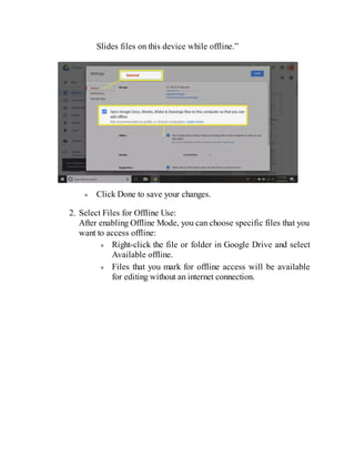 Slides files on this device while offline.”
Click Done to save your changes.
2. Select Files for Offline Use:
After enabling Offline Mode, you can choose specific files that you
want to access offline:
Right-click the file or folder in Google Drive and select
Available offline.
Files that you mark for offline access will be available
for editing without an internet connection.
 