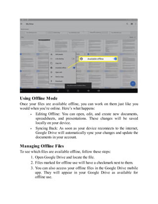 Using Offline Mode
Once your files are available offline, you can work on them just like you
would when you’re online. Here’s what happens:
Editing Offline: You can open, edit, and create new documents,
spreadsheets, and presentations. These changes will be saved
locally on your device.
Syncing Back: As soon as your device reconnects to the internet,
Google Drive will automatically sync your changes and update the
documents in your account.
Managing Offline Files
To see which files are available offline, follow these steps:
1. Open Google Drive and locate the file.
2. Files marked for offline use will have a checkmark next to them.
3. You can also access your offline files in the Google Drive mobile
app. They will appear in your Google Drive as available for
offline use.
 