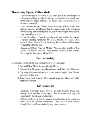 Time-Saving Tips for Offline Mode
Download Files in Advance: If you know you’ll be traveling or in
a location without a reliable internet connection, download your
important files ahead of time. This ensures that you have access to
them when needed.
Limit Internet Usage: When you're working offline, limit your
internet usage to avoid using data for unnecessary tasks. Focus on
downloading and working on files, and when you get back online,
sync everything at once.
Create Templates: If you frequently work on similar documents,
consider creating templates for Docs, Sheets, or Slides. Once
created, these files will automatically be available offline once
you enable Offline Mode.
Accessing Offline Files on Mobile: You can also enable offline
access for mobile devices. This feature works on the Google
Drive app for both Android and iOS.
Practice Activity
Let’s practice some of the time-saving tricks we’ve covered:
1. Set up Offline Mode for your Google Drive.
2. Select a few files you regularly need and mark them for offline use.
3. Try using a keyboard shortcut to create a new Google Docs file and
open an existing one.
4. Experiment with moving files around using the Move to Folder
keyboard shortcut.
Key Takeaways
Keyboard Shortcuts allow you to navigate Google Drive and
manage files quickly. Practicing a few shortcuts each day can
significantly boost your productivity.
Offline Mode is perfect for accessing and editing files when you
don’t have an internet connection. Once you’re back online,
Google Drive will automatically sync your changes.
 