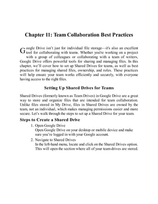 G
Chapter 11: Team Collaboration Best Practices
oogle Drive isn’t just for individual file storage—it's also an excellent
tool for collaborating with teams. Whether you're working on a project
with a group of colleagues or collaborating with a team of writers,
Google Drive offers powerful tools for sharing and managing files. In this
chapter, we’ll cover how to set up Shared Drives for teams, as well as best
practices for managing shared files, ownership, and roles. These practices
will help ensure your team works efficiently and securely, with everyone
having access to the right files.
Setting Up Shared Drives for Teams
Shared Drives (formerly known as Team Drives) in Google Drive are a great
way to store and organize files that are intended for team collaboration.
Unlike files stored in My Drive, files in Shared Drives are owned by the
team, not an individual, which makes managing permissions easier and more
secure. Let’s walk through the steps to set up a Shared Drive for your team.
Steps to Create a Shared Drive
1. Open Google Drive
Open Google Drive on your desktop or mobile device and make
sure you’re logged in with your Google account.
2. Navigate to Shared Drives
In the left-hand menu, locate and click on the Shared Drives option.
This will open the section where all of your team drives are stored.
 