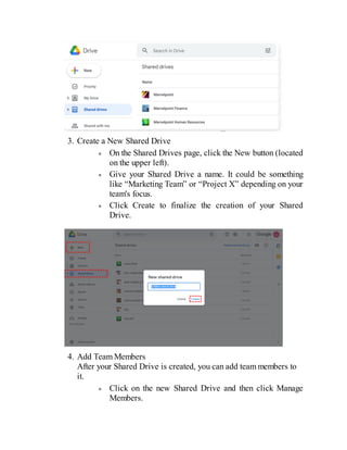 3. Create a New Shared Drive
On the Shared Drives page, click the New button (located
on the upper left).
Give your Shared Drive a name. It could be something
like “Marketing Team” or “Project X” depending on your
team's focus.
Click Create to finalize the creation of your Shared
Drive.
4. Add Team Members
After your Shared Drive is created, you can add team members to
it.
Click on the new Shared Drive and then click Manage
Members.
 