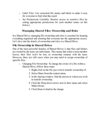 Label Files: Use consistent file names and labels to make it easy
for everyone to find what they need.
Set Permissions Carefully: Restrict access to sensitive files by
setting appropriate permissions for each member (more on this
below).
Managing Shared Files: Ownership and Roles
In a Shared Drive, managing file ownership and roles is essential for keeping
everything organized and ensuring that everyone has the appropriate access.
Let’s dive into the details of ownership and roles in a Shared Drive.
File Ownership in Shared Drives
One of the most powerful features of Shared Drives is that files and folders
are owned by the team, not individuals. This means that when a team member
leaves, their files won’t be lost, as ownership remains with the team.
However, there are still cases when you may need to assign ownership of
specific files.
Changing File Ownership: To change the owner of a file within a
Shared Drive, follow these steps:
1. Right-click on the file you wish to transfer ownership of.
2. Select Share from the context menu.
3. In the sharing window, find the person to whom you wish
to transfer ownership.
4. Click the Drop-down arrow next to their name and select
Make Owner.
5. Click Done to finalize the change.
 