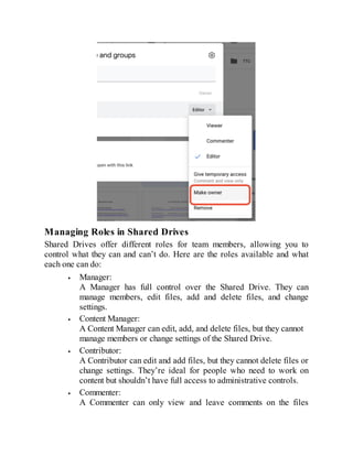 Managing Roles in Shared Drives
Shared Drives offer different roles for team members, allowing you to
control what they can and can’t do. Here are the roles available and what
each one can do:
Manager:
A Manager has full control over the Shared Drive. They can
manage members, edit files, add and delete files, and change
settings.
Content Manager:
A Content Manager can edit, add, and delete files, but they cannot
manage members or change settings of the Shared Drive.
Contributor:
A Contributor can edit and add files, but they cannot delete files or
change settings. They’re ideal for people who need to work on
content but shouldn’t have full access to administrative controls.
Commenter:
A Commenter can only view and leave comments on the files
 