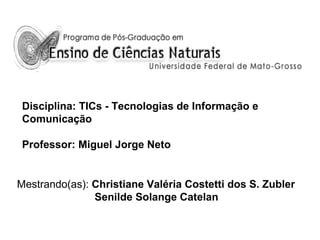 Disciplina: TICs - Tecnologias de Informação e
Comunicação
Professor: Miguel Jorge Neto

Mestrando(as): Christiane Valéria Costetti dos S. Zubler
Senilde Solange Catelan

 