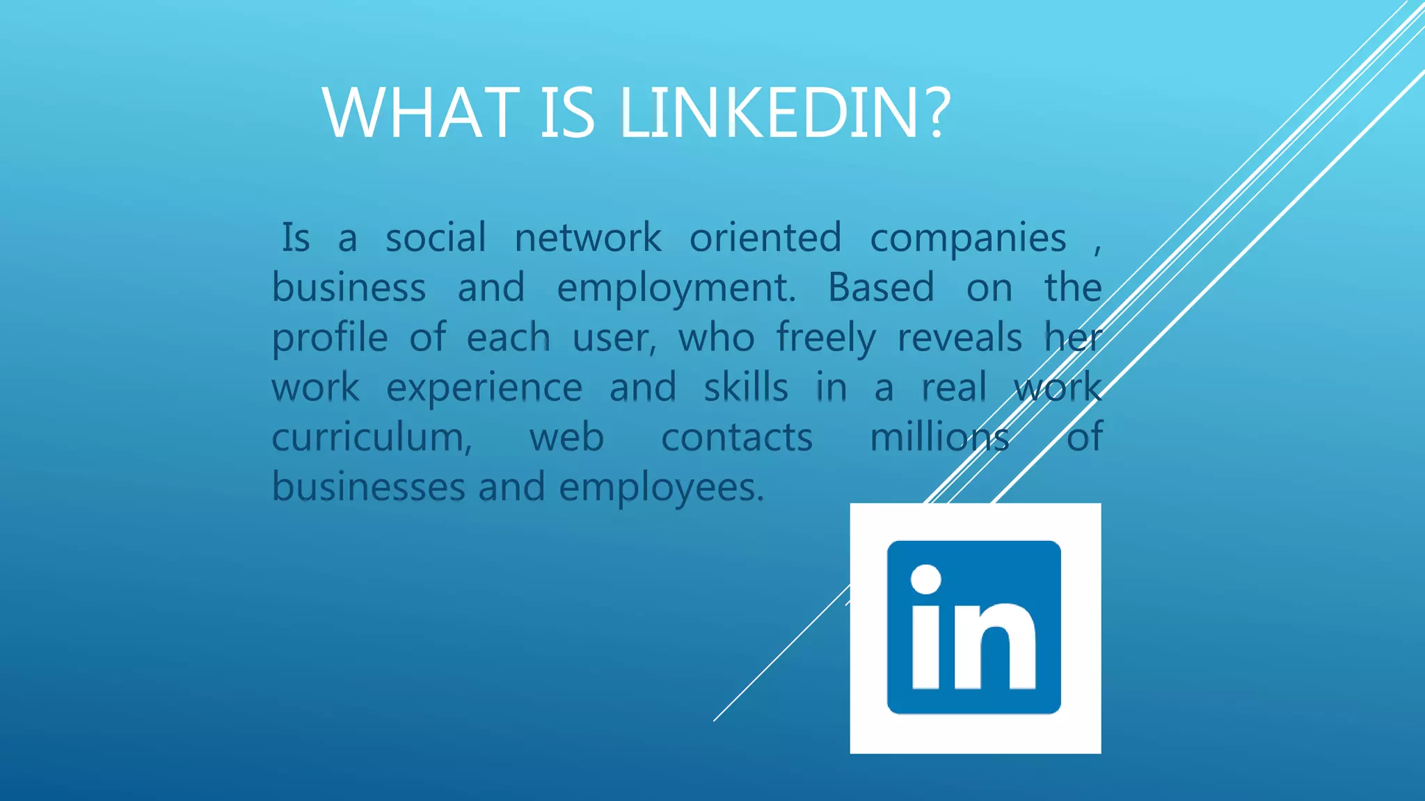 WHAT IS LINKEDIN?
Is a social network oriented companies ,
business and employment. Based on the
profile of each user, who freely reveals her
work experience and skills in a real work
curriculum, web contacts millions of
businesses and employees.
 