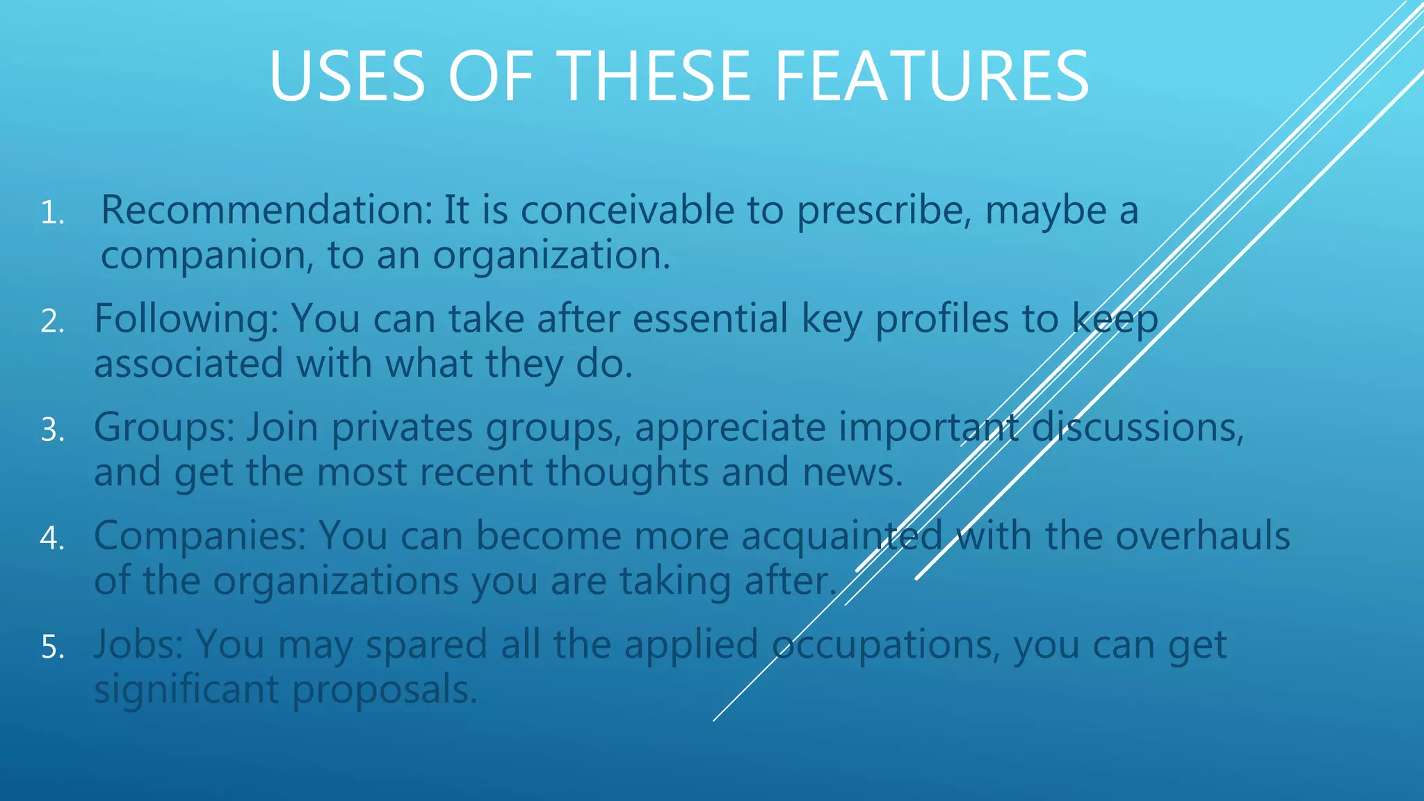 USES OF THESE FEATURES
1. Recommendation: It is conceivable to prescribe, maybe a
companion, to an organization.
2. Following: You can take after essential key profiles to keep
associated with what they do.
3. Groups: Join privates groups, appreciate important discussions,
and get the most recent thoughts and news.
4. Companies: You can become more acquainted with the overhauls
of the organizations you are taking after.
5. Jobs: You may spared all the applied occupations, you can get
significant proposals.
 