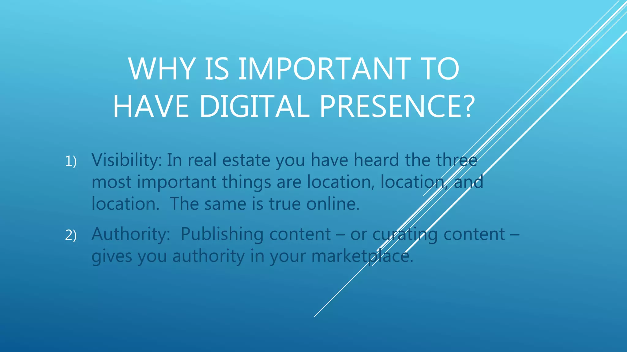 WHY IS IMPORTANT TO
HAVE DIGITAL PRESENCE?
1) Visibility: In real estate you have heard the three
most important things are location, location, and
location. The same is true online.
2) Authority: Publishing content – or curating content –
gives you authority in your marketplace.
 