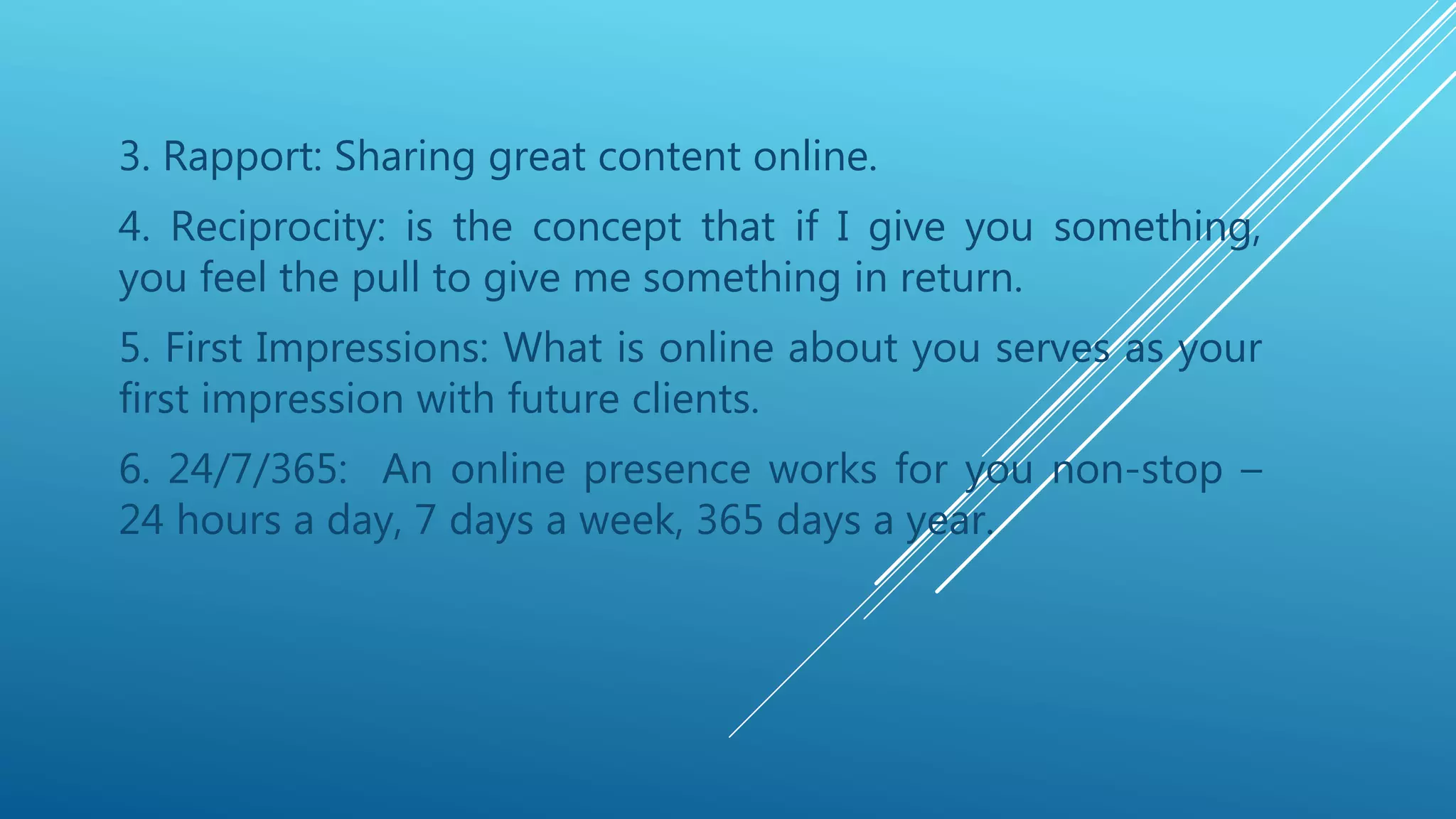 3. Rapport: Sharing great content online.
4. Reciprocity: is the concept that if I give you something,
you feel the pull to give me something in return.
5. First Impressions: What is online about you serves as your
first impression with future clients.
6. 24/7/365: An online presence works for you non-stop –
24 hours a day, 7 days a week, 365 days a year.
 
