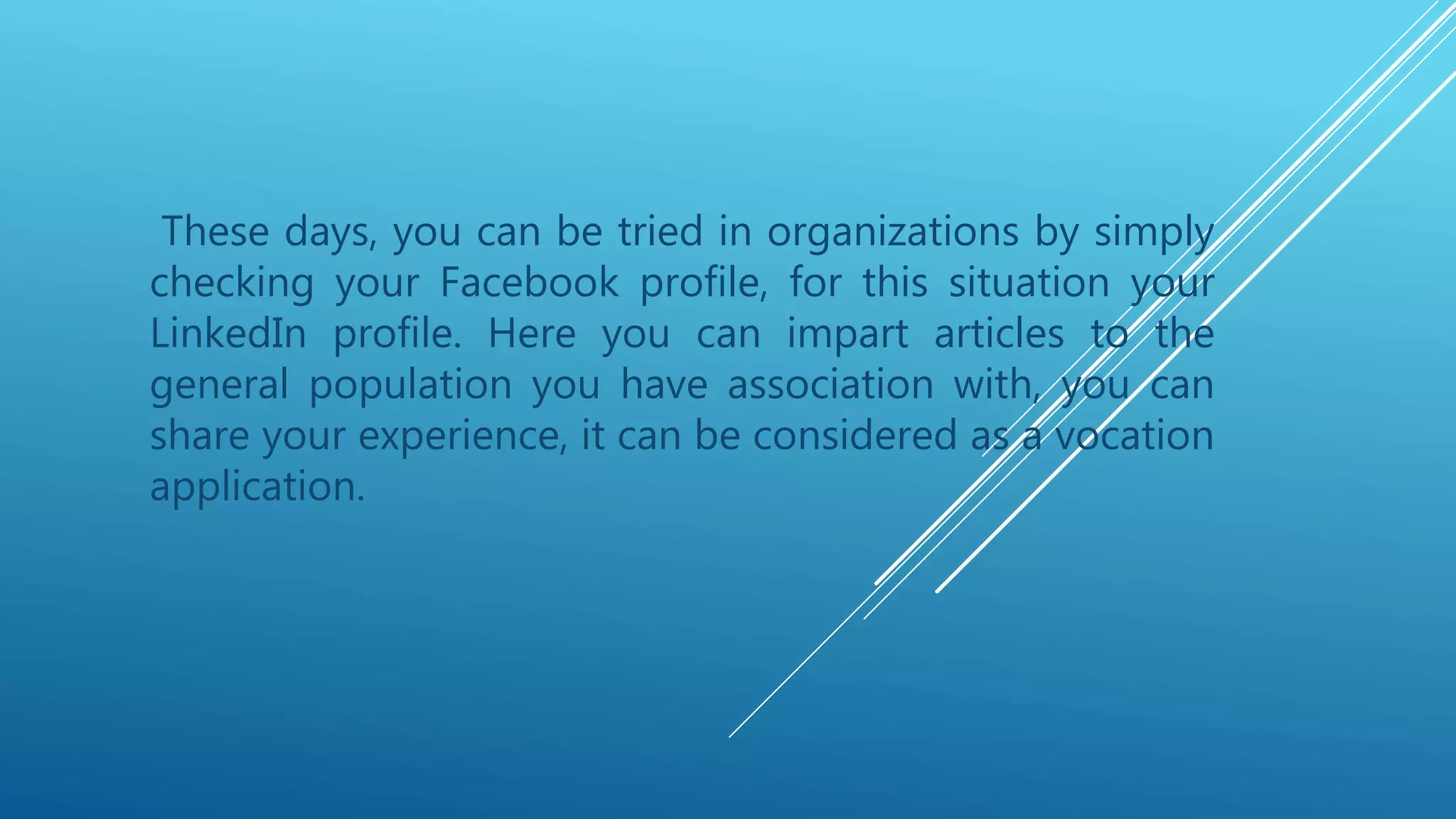 These days, you can be tried in organizations by simply
checking your Facebook profile, for this situation your
LinkedIn profile. Here you can impart articles to the
general population you have association with, you can
share your experience, it can be considered as a vocation
application.
 
