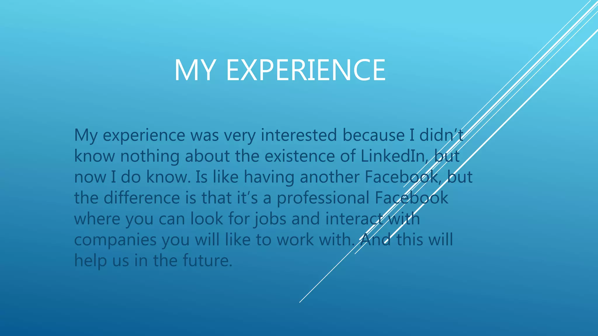 MY EXPERIENCE
My experience was very interested because I didn’t
know nothing about the existence of LinkedIn, but
now I do know. Is like having another Facebook, but
the difference is that it’s a professional Facebook
where you can look for jobs and interact with
companies you will like to work with. And this will
help us in the future.
 