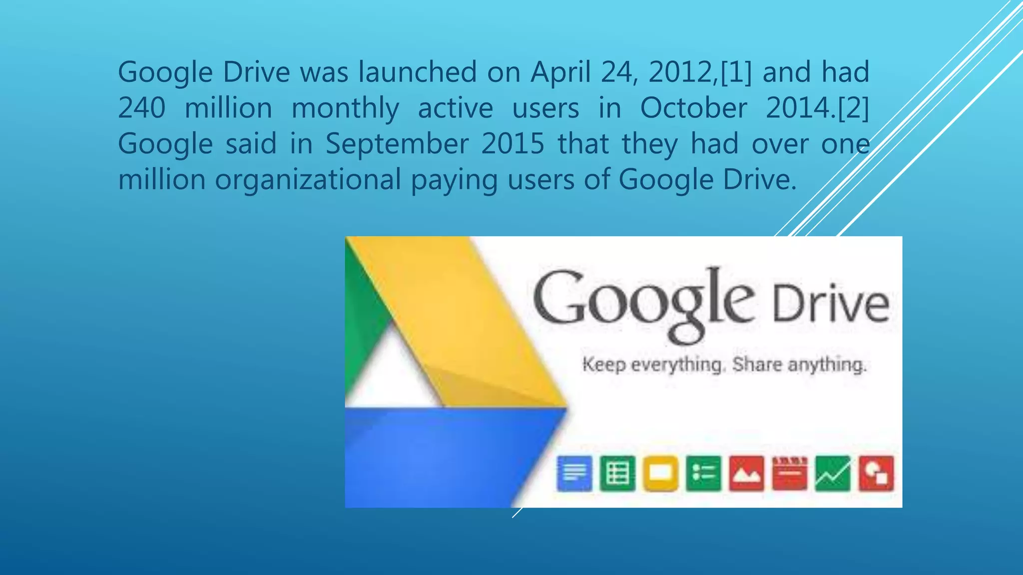 Google Drive was launched on April 24, 2012,[1] and had
240 million monthly active users in October 2014.[2]
Google said in September 2015 that they had over one
million organizational paying users of Google Drive.
 