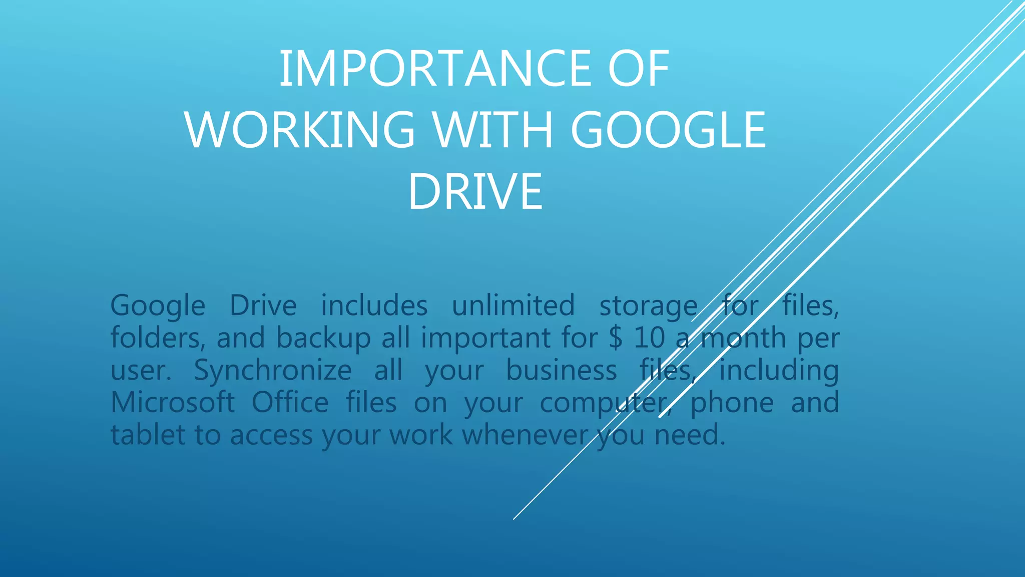 IMPORTANCE OF
WORKING WITH GOOGLE
DRIVE
Google Drive includes unlimited storage for files,
folders, and backup all important for $ 10 a month per
user. Synchronize all your business files, including
Microsoft Office files on your computer, phone and
tablet to access your work whenever you need.
 
