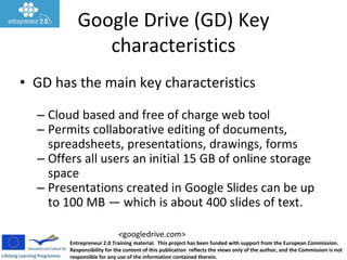 Entrepreneur 2.0 Training material. This project has been funded with support from the European Commission.
Responsibility for the content of this publication reflects the views only of the author, and the Commission is not
responsible for any use of the information contained therein.
<googledrive.com>
Google Drive (GD) Key
characteristics
• GD has the main key characteristics
– Cloud based and free of charge web tool
– Permits collaborative editing of documents,
spreadsheets, presentations, drawings, forms
– Offers all users an initial 15 GB of online storage
space
– Presentations created in Google Slides can be up
to 100 MB — which is about 400 slides of text.
 