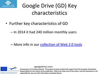 Entrepreneur 2.0 Training material. This project has been funded with support from the European Commission.
Responsibility for the content of this publication reflects the views only of the author, and the Commission is not
responsible for any use of the information contained therein.
<googledrive.com>
Google Drive (GD) Key
characteristics
• Further key characteristics of GD
– In 2014 it had 240 million monthly users
– More info in our collection of Web 2.0 tools
 