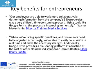 Entrepreneur 2.0 Training material. This project has been funded with support from the European Commission.
Responsibility for the content of this publication reflects the views only of the author, and the Commission is not
responsible for any use of the information contained therein.
<googledrive.com>
Key benefits for entrepreneurs
• “Our employees are able to work more collaboratively.
Gathering information from the company’s 350 properties
was a very difficult, time-consuming process. Using tools like
Google Forms, this process is improving immensely.” Walter
Meremianin, Director Training Media Services
• “When we’re facing specific deadlines, and documents need
to be adjusted accordingly, we’re able to easily collaborate in
real time and make the necessary changes. Additionally,
Google Drive provides a file sharing platform at a fraction of
the cost of other cloud based solutions.” Darren Rentch, Clark
Realty Capital
 