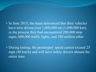  In June 2015, the team announced that their vehicles
have now driven over 1,000,000 mi (1,600,000 km),
in the process they had encountered 200,000 stop
signs, 600,000 traffic lights, and 180 million other
 During testing, the prototypes' speed cannot exceed 25
mph (40 km/h) and will have safety drivers aboard the
entire time.
 