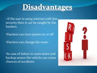 • If the user is using internet with less
security then it can be caught by the
hackers.
•Hackers can turn system on or off
•Hackers can change the route.
•In case of failure in main senor and
backup sensor the vehicle can create
chances of accidents
 
