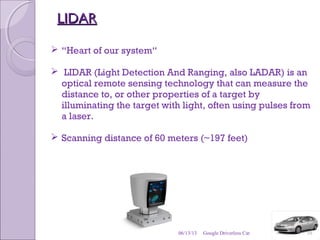 LIDARLIDAR
 “Heart of our system“
 LIDAR (Light Detection And Ranging, also LADAR) is an
optical remote sensing technology that can measure the
distance to, or other properties of a target by
illuminating the target with light, often using pulses from
a laser.
 Scanning distance of 60 meters (~197 feet)
06/13/13 10Google Driverless Car
 