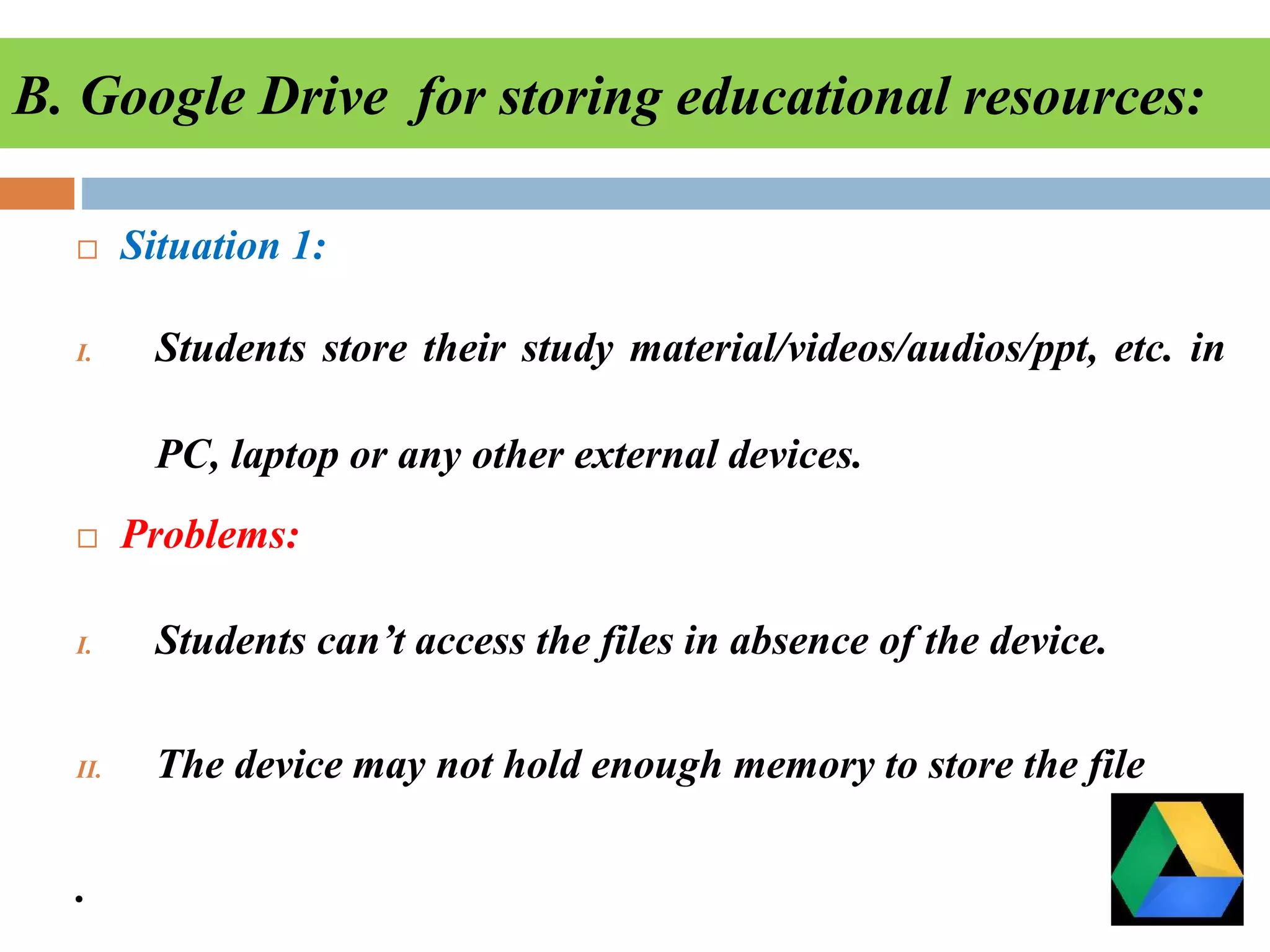 B. Google Drive for storing educational resources:
 Situation 1:
I. Students store their study material/videos/audios/ppt, etc. in
PC, laptop or any other external devices.
 Problems:
I. Students can’t access the files in absence of the device.
II. The device may not hold enough memory to store the file
.
 