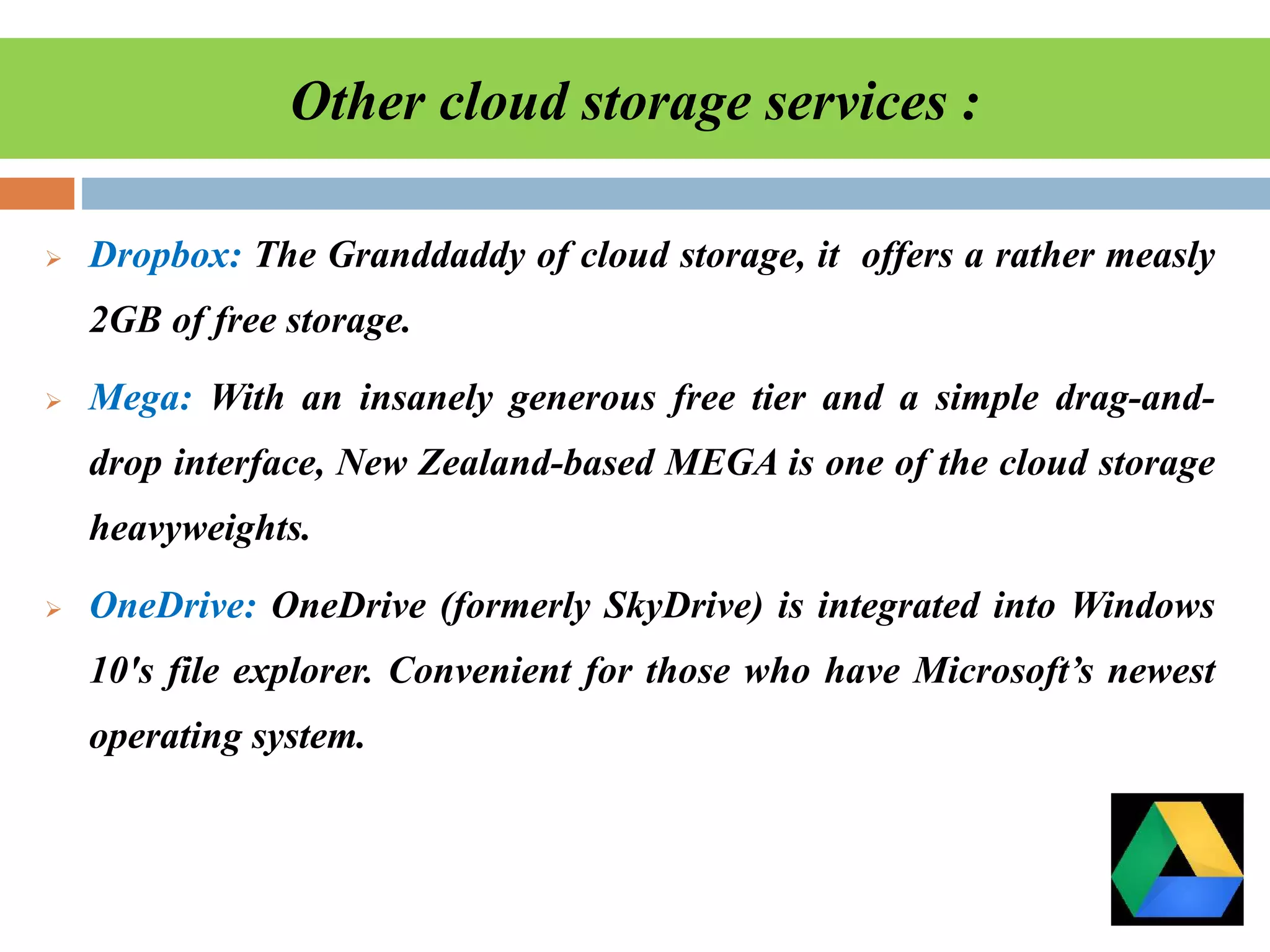Other cloud storage services :
 Dropbox: The Granddaddy of cloud storage, it offers a rather measly
2GB of free storage.
 Mega: With an insanely generous free tier and a simple drag-and-
drop interface, New Zealand-based MEGA is one of the cloud storage
heavyweights.
 OneDrive: OneDrive (formerly SkyDrive) is integrated into Windows
10's file explorer. Convenient for those who have Microsoft’s newest
operating system.
 