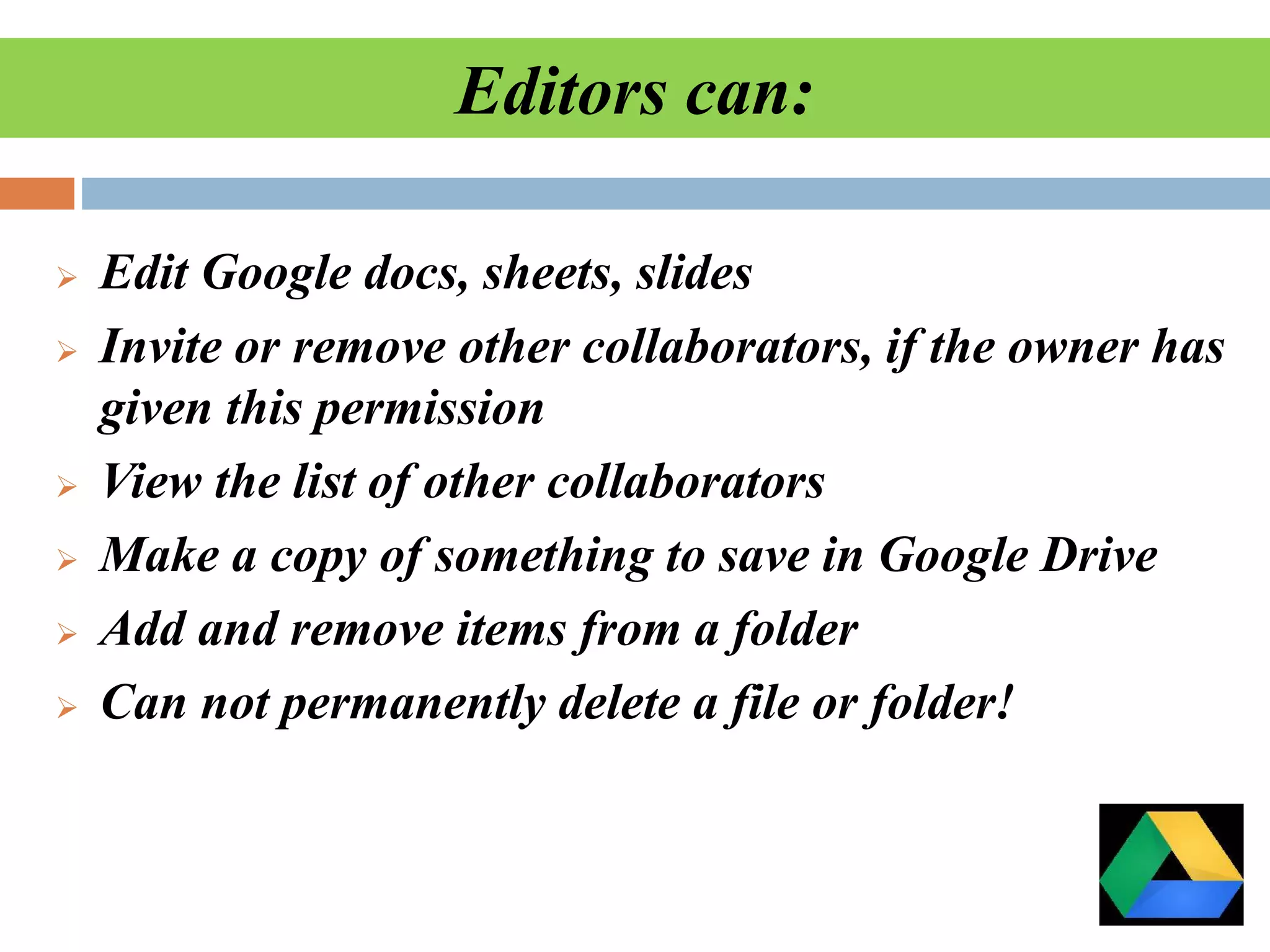 Editors can:
 Edit Google docs, sheets, slides
 Invite or remove other collaborators, if the owner has
given this permission
 View the list of other collaborators
 Make a copy of something to save in Google Drive
 Add and remove items from a folder
 Can not permanently delete a file or folder!
 