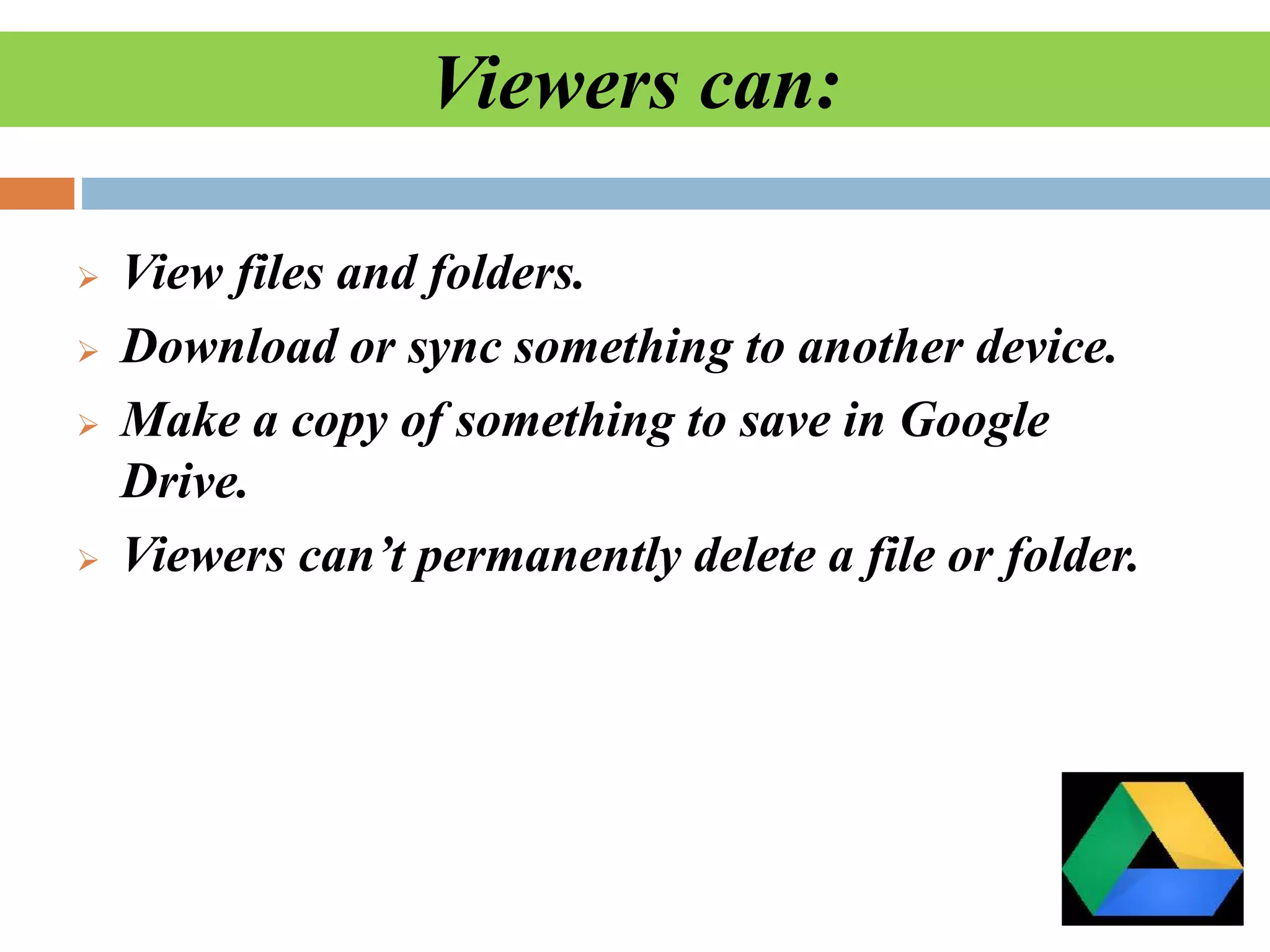 Viewers can:
 View files and folders.
 Download or sync something to another device.
 Make a copy of something to save in Google
Drive.
 Viewers can’t permanently delete a file or folder.
 