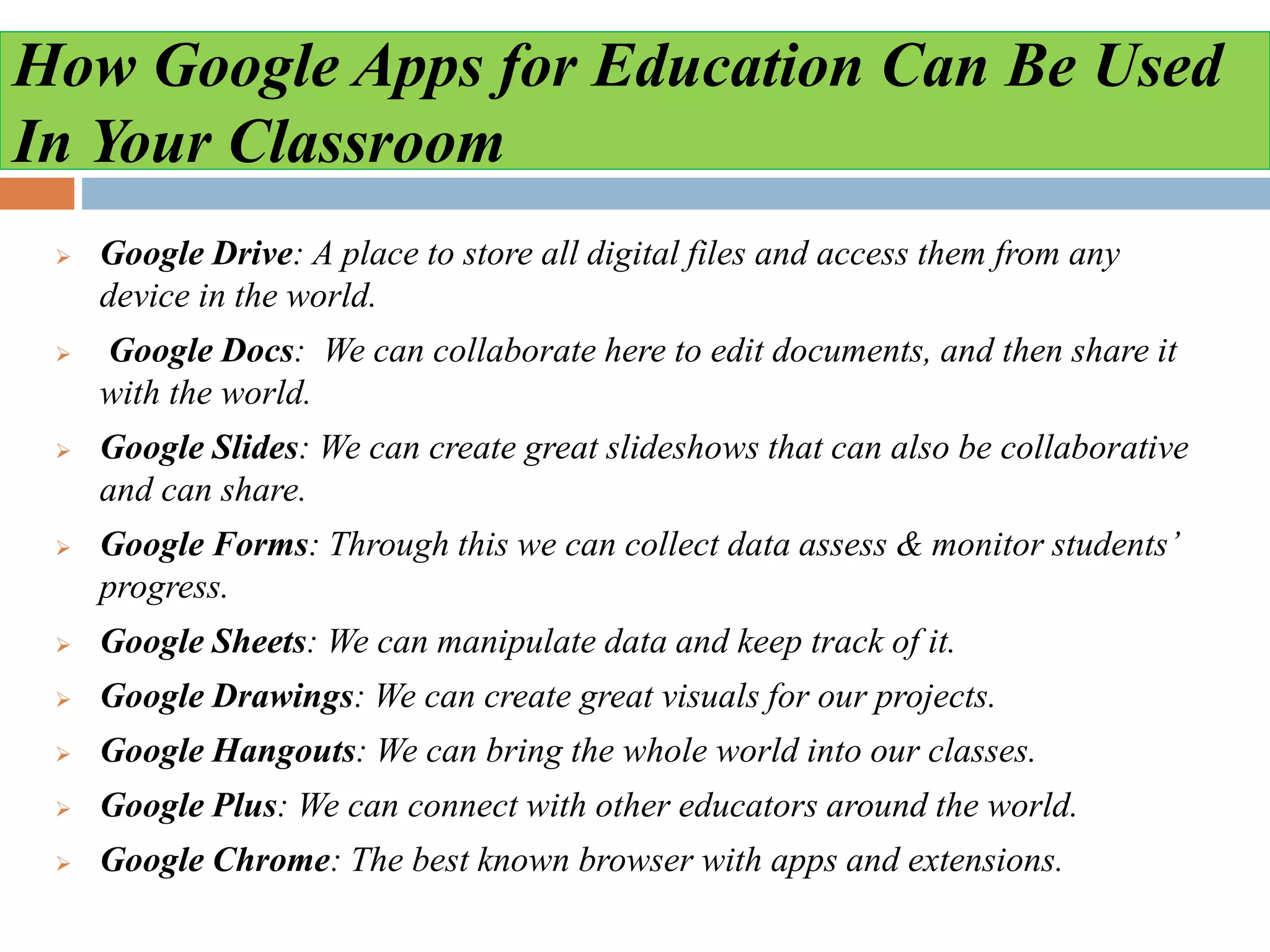 How Google Apps for Education Can Be Used
In Your Classroom
 Google Drive: A place to store all digital files and access them from any
device in the world.
 Google Docs: We can collaborate here to edit documents, and then share it
with the world.
 Google Slides: We can create great slideshows that can also be collaborative
and can share.
 Google Forms: Through this we can collect data assess & monitor students’
progress.
 Google Sheets: We can manipulate data and keep track of it.
 Google Drawings: We can create great visuals for our projects.
 Google Hangouts: We can bring the whole world into our classes.
 Google Plus: We can connect with other educators around the world.
 Google Chrome: The best known browser with apps and extensions.
 