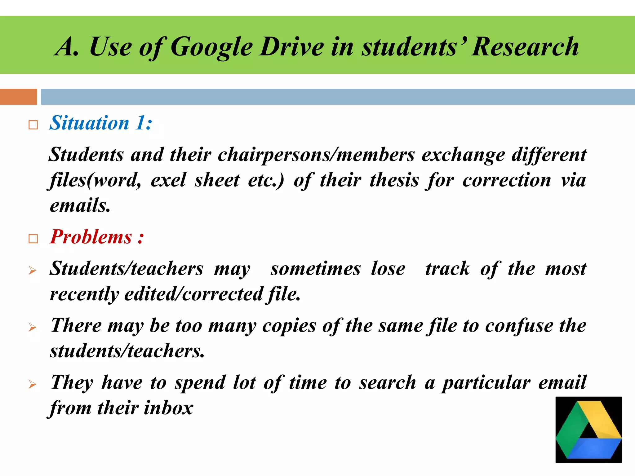 A. Use of Google Drive in students’ Research
 Situation 1:
Students and their chairpersons/members exchange different
files(word, exel sheet etc.) of their thesis for correction via
emails.
 Problems :
 Students/teachers may sometimes lose track of the most
recently edited/corrected file.
 There may be too many copies of the same file to confuse the
students/teachers.
 They have to spend lot of time to search a particular email
from their inbox
 