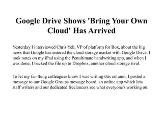Google Drive Shows 'Bring Your Own
         Cloud' Has Arrived
Yesterday I interviewed Chris Yeh, VP of platform for Box, about the big
news that Google has entered the cloud storage market with Google Drive. I
took notes on my iPad using the Penultimate handwriting app, and when I
was done, I backed the file up to Dropbox, another cloud storage rival.

To let my far-flung colleagues know I was writing this column, I posted a
message to our Google Groups message board, an online app which lets
staff writers and our dedicated freelancers see what everyone's working on.
 