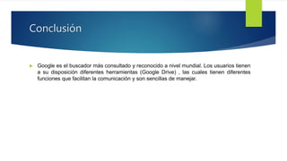 Conclusión
 Google es el buscador más consultado y reconocido a nivel mundial. Los usuarios tienen
a su disposición diferentes herramientas (Google Drive) , las cuales tienen diferentes
funciones que facilitan la comunicación y son sencillas de manejar.
 