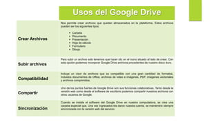 Usos del Google Drive
Crear Archivos
Nos permite crear archivos que quedan almacenados en la plataforma. Estos archivos
pueden ser los siguientes tipos:
 Carpeta
 Documento
 Presentación
 Hoja de cálculo
 Formulario
 Dibujo
Subir archivos
Para subir un archivo solo tenemos que hacer clic en el icono situado al lado de crear. Con
esta opción podemos incorporar Google Drive archivos procedentes de nuestro disco duro.
Compatibilidad
Incluye un visor de archivos que es compatible con una gran cantidad de formatos,
incluidos documentos de Office, archivos de video e imágenes, PDF, imágenes vectoriales
y archivos comprimidos.
Compartir
Uno de los puntos fuertes de Google Drive son sus funciones colaborativas. Tanto desde la
versión web como desde el software de escritorio podemos compartir nuestros archivos con
otros usuarios de Google.
Sincronización
Cuando se instala el software del Google Drive en nuestra computadora, se crea una
carpeta especial que, Una vez ingresados los daros nuestra cuenta, se mantendrá siempre
sincronizada con la versión web del servicio.
 