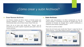¿Cómo crear y subir Archivos?
 Crear Nuevos Archivos:
Los ficheros creados por Drive, tienen un formato propio que
siempre podremos convertir a formatos compatibles con
herramientas tales como el Word, Excel, Power Point, etc.
Hacer clic en el icono azul, donde dice “Nuevo” que se
encuentra en la parte superior izquierda para poder crear los
nuevos archivos.
 Subir Archivos:
Puedes subir documentos a tu Drive conservando su tipo de
archivo original o convertirlos al formato de Google Docs. Si los
conviertes al formato de Google Docs, podrás modificarlos y
colaborar online desde cualquier equipo.
Para subir un archivo se debe:
Hacer clic en el icono azul, donde dice “Nuevo”. Luego haz clic en
“Subir Archivos”. Y por último elegir el archivo que desea subir.
 