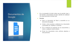 Documentos de
Google
 Es un procesador de texto online que te permite crear y
dar formato a documentos de texto, además de colaborar
con otras personas en tiempo real.
 Permite:
 Subir un documento de Word y convertirlo en un
documento de google.
 Invitar a otros usuarios a colaborar en un documento
y permitirles ver, modificar o comentar.
 Ver el historial de revisiones de tus documentos y
volver a cualquier versión anterior.
 Enviar tus documentos como archivos adjuntos a
otras personas.
 