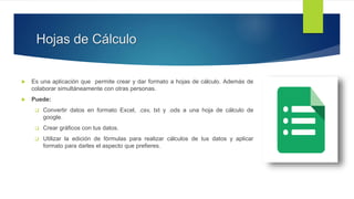 Hojas de Cálculo
 Es una aplicación que permite crear y dar formato a hojas de cálculo. Además de
colaborar simultáneamente con otras personas.
 Puede:
 Convertir datos en formato Excel, .csv, txt y .ods a una hoja de cálculo de
google.
 Crear gráficos con tus datos.
 Utilizar la edición de fórmulas para realizar cálculos de tus datos y aplicar
formato para darles el aspecto que prefieres.
 