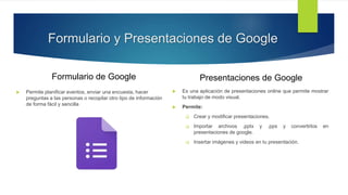 Formulario y Presentaciones de Google
Formulario de Google
 Permite planificar eventos, enviar una encuesta, hacer
preguntas a las personas o recopilar otro tipo de información
de forma fácil y sencilla
Presentaciones de Google
 Es una aplicación de presentaciones online que permite mostrar
tu trabajo de modo visual.
 Permite:
 Crear y modificar presentaciones.
 Importar archivos .pptx y .pps y convertirlos en
presentaciones de google.
 Insertar imágenes y videos en tu presentación.
 