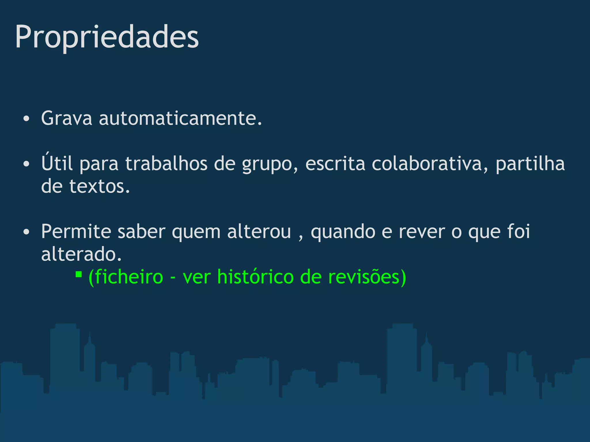 Propriedades 
• Grava automaticamente. 
• Útil para trabalhos de grupo, escrita colaborativa, partilha
de textos.
• Permite saber quem alterou , quando e rever o que foi
alterado.
 (ficheiro - ver histórico de revisões)  
 