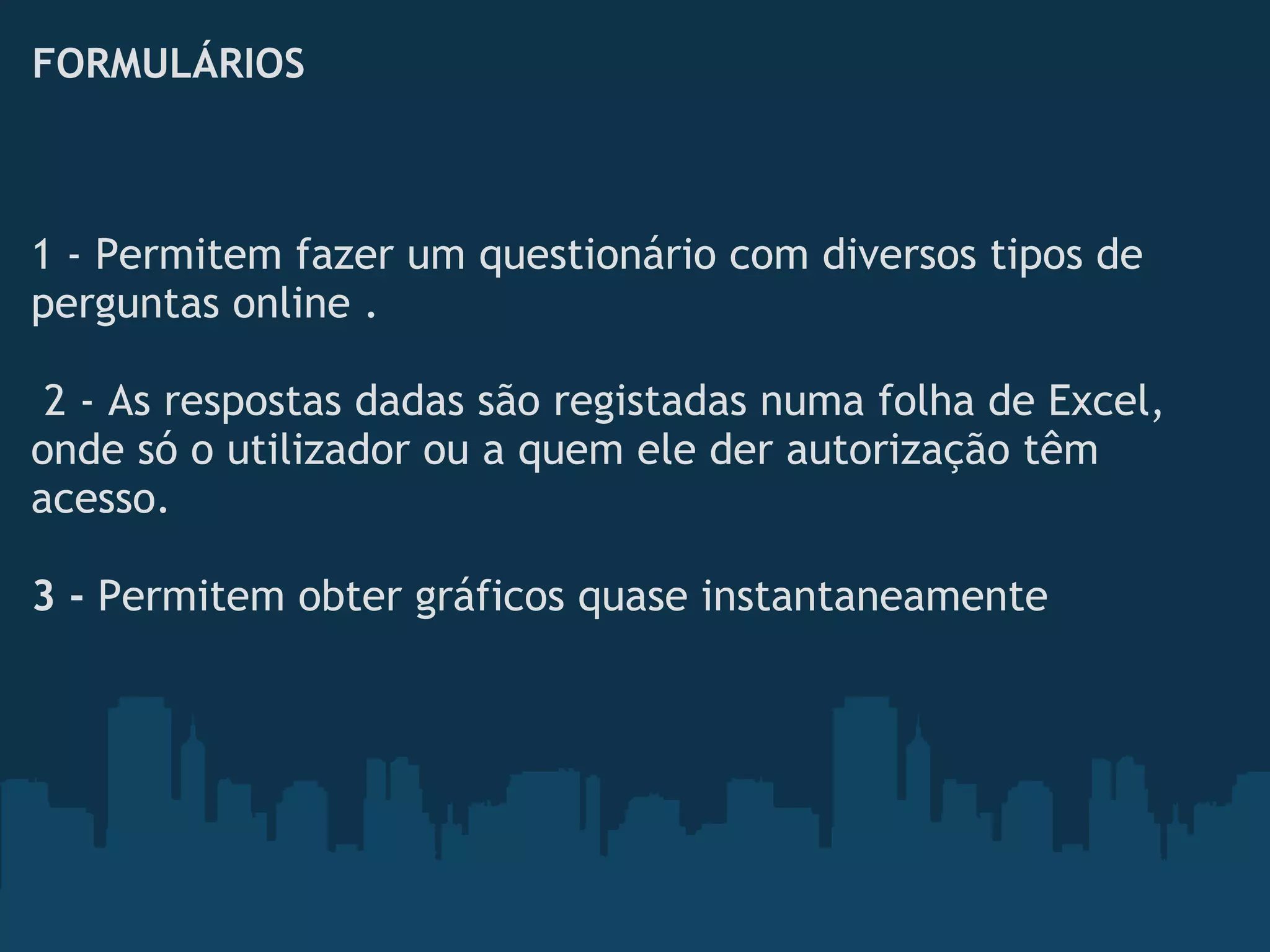 FORMULÁRIOS
1 - Permitem fazer um questionário com diversos tipos de
perguntas online . 
 
 2 - As respostas dadas são registadas numa folha de Excel,
onde só o utilizador ou a quem ele der autorização têm
acesso.
 
3 - Permitem obter gráficos quase instantaneamente
 
