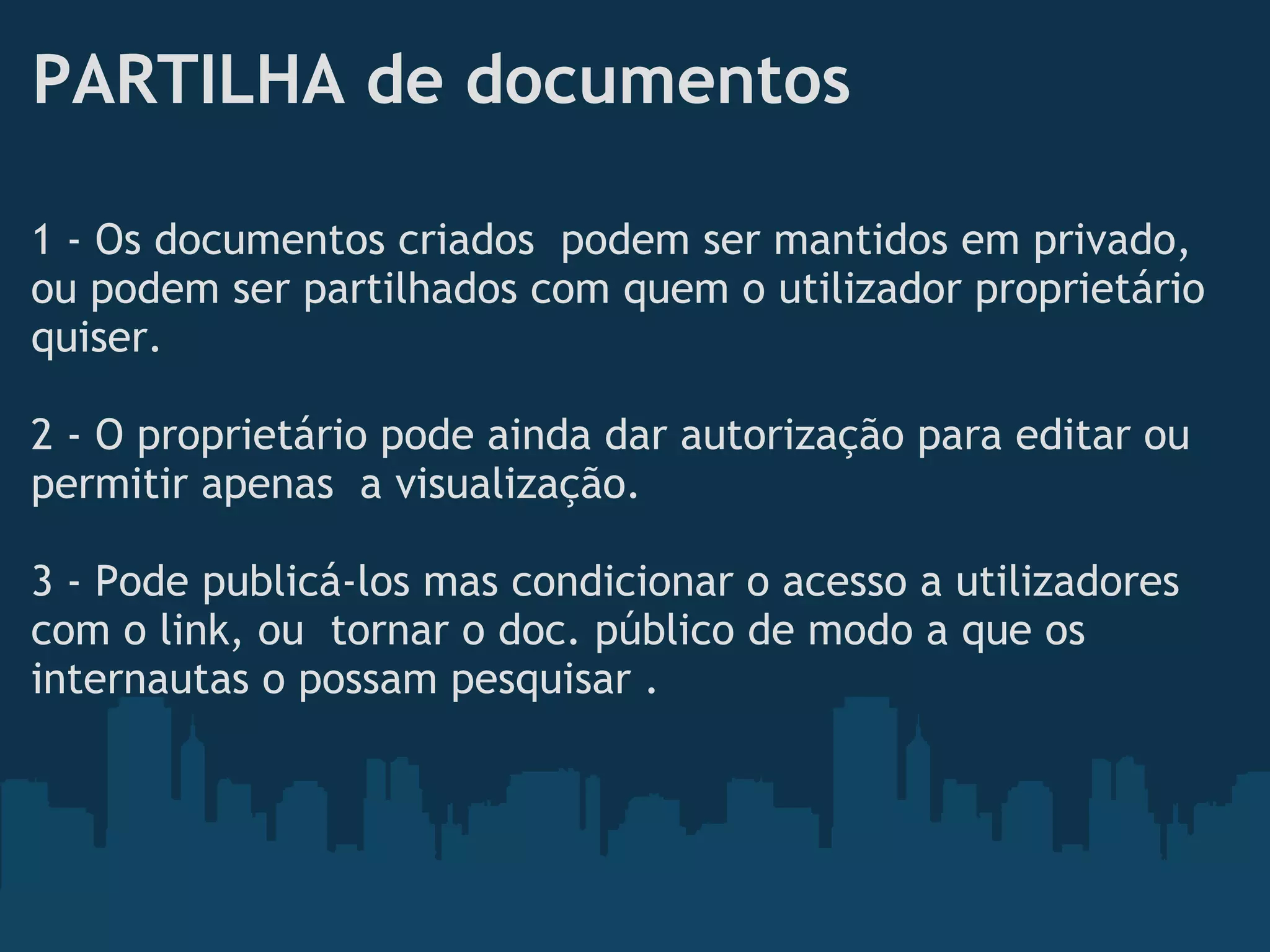PARTILHA de documentos
1 - Os documentos criados  podem ser mantidos em privado,
ou podem ser partilhados com quem o utilizador proprietário
quiser. 
 
2 - O proprietário pode ainda dar autorização para editar ou
permitir apenas  a visualização.
 
3 - Pode publicá-los mas condicionar o acesso a utilizadores
com o link, ou  tornar o doc. público de modo a que os
internautas o possam pesquisar .
 
 
 
 
 