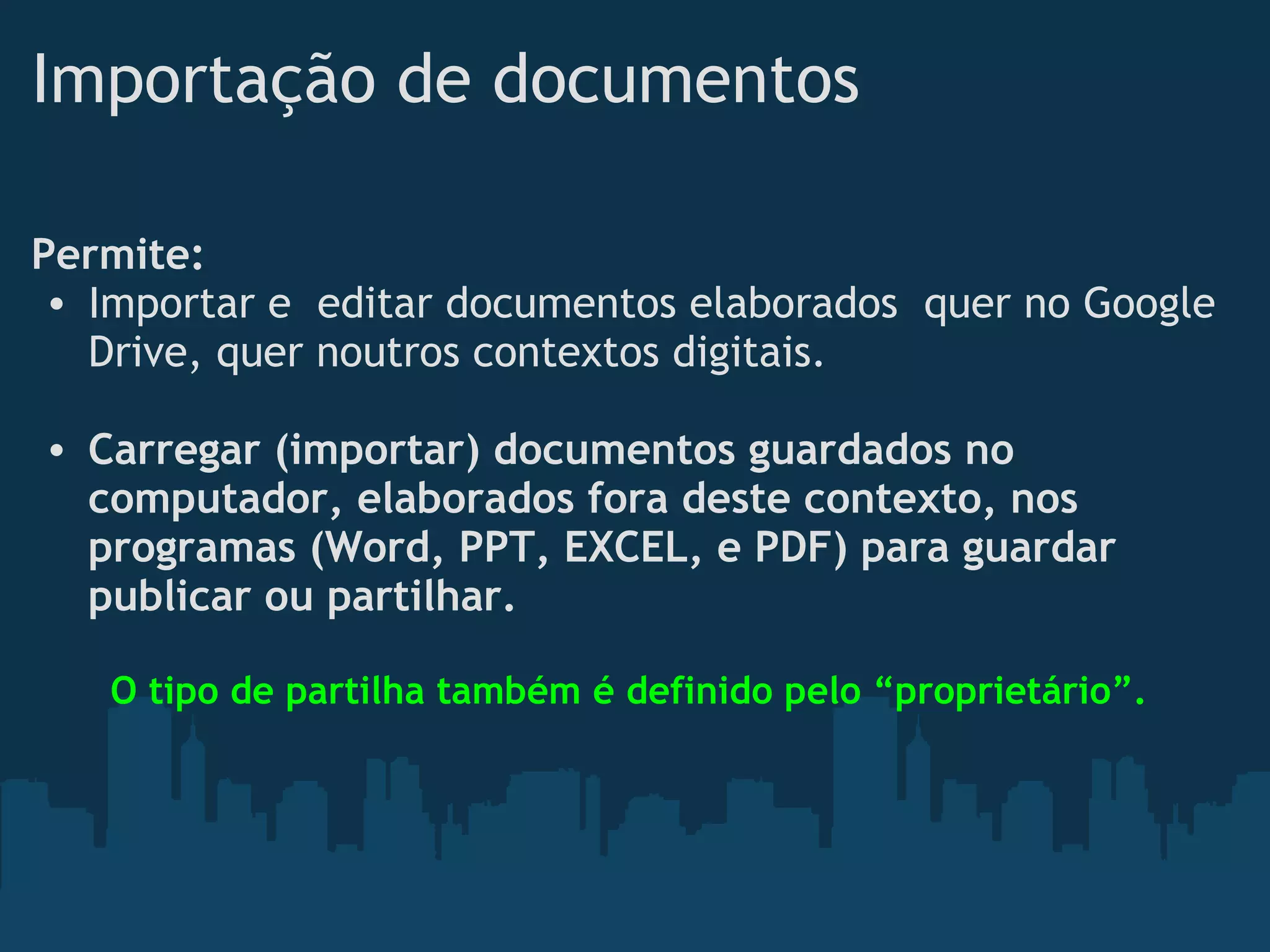 Importação de documentos
Permite:
• Importar e  editar documentos elaborados  quer no Google
Drive, quer noutros contextos digitais.
• Carregar (importar) documentos guardados no
computador, elaborados fora deste contexto, nos
programas (Word, PPT, EXCEL, e PDF) para guardar
publicar ou partilhar. 
  
O tipo de partilha também é definido pelo “proprietário”.
 