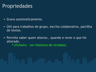 Propriedades 
• Grava automaticamente. 
• Útil para trabalhos de grupo, escrita colaborativa, partilha
de textos.
• Permite saber quem alterou , quando e rever o que foi
alterado.
 (ficheiro - ver histórico de revisões)  
 