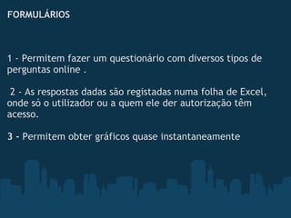 FORMULÁRIOS
1 - Permitem fazer um questionário com diversos tipos de
perguntas online . 
 
 2 - As respostas dadas são registadas numa folha de Excel,
onde só o utilizador ou a quem ele der autorização têm
acesso.
 
3 - Permitem obter gráficos quase instantaneamente
 