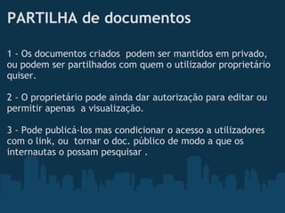 PARTILHA de documentos
1 - Os documentos criados  podem ser mantidos em privado,
ou podem ser partilhados com quem o utilizador proprietário
quiser. 
 
2 - O proprietário pode ainda dar autorização para editar ou
permitir apenas  a visualização.
 
3 - Pode publicá-los mas condicionar o acesso a utilizadores
com o link, ou  tornar o doc. público de modo a que os
internautas o possam pesquisar .
 
 
 
 
 