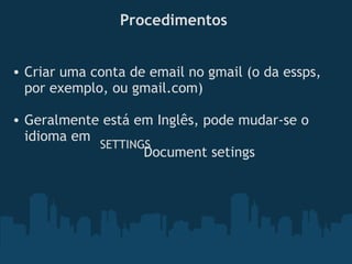 Procedimentos
• Criar uma conta de email no gmail (o da essps,
por exemplo, ou gmail.com)
• Geralmente está em Inglês, pode mudar-se o
idioma em   
                                Document setings 
SETTINGS
 
 
 