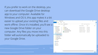 If you prefer to work on the desktop, you
can download the Google Drive desktop
app to your computer. Available for
Windows and OS X, this app makes it a bit
easier to upload your existing files and
work offline. Once it's installed, you'll see a
new Google Drive folder on your
computer. Any files you move into this
folder will automatically be uploaded to
your Google Drive.
 
