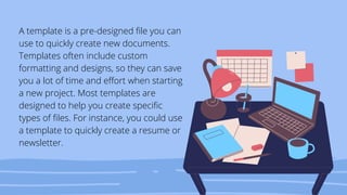 A template is a pre-designed file you can
use to quickly create new documents.
Templates often include custom
formatting and designs, so they can save
you a lot of time and effort when starting
a new project. Most templates are
designed to help you create specific
types of files. For instance, you could use
a template to quickly create a resume or
newsletter.
 